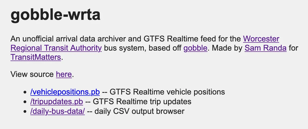 The gobble-wrta homepage. It reads "gobble-wrta / An unofficial arrival data archiver and GTFS Realtime feed for the Worcester Regional Transit Authority bus system, based off gobble. Made by Sam Randa for TransitMatters. / View source here. / /vehiclepositions.pb -- GTFS Realtime vehicle positions / /tripupdates.pb -- GTFS Realtime trip updates / /daily-bus-data/ -- daily CSV output browser"